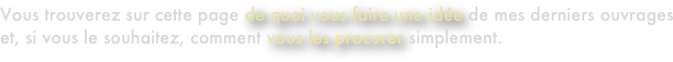 Vous trouverez sur cette page de quoi vous faire une idée de mes derniers ouvrages et, si vous le souhaitez, comment vous les procurer simplement.