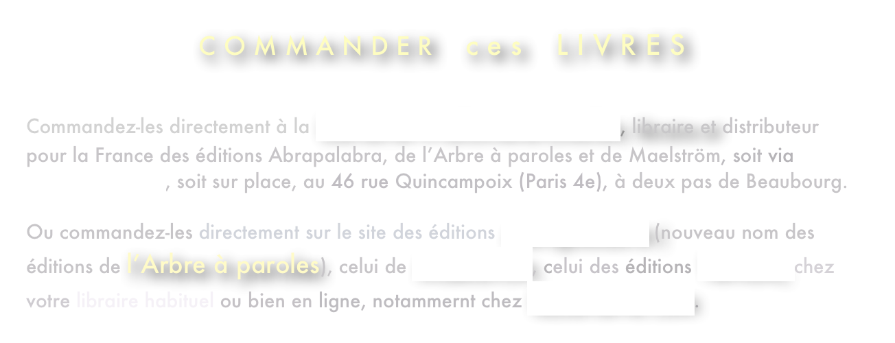 C O M M A N D E R    c e s    L I V R E S

Commandez-les directement à la Librairie-Wallonie-Bruxelles, libraire et distributeur pour la France des éditions Abrapalabra, de l’Arbre à paroles et de Maelström, soit via leur site Internet, soit sur place, au 46 rue Quincampoix (Paris 4e), à deux pas de Beaubourg.  Ou commandez-les directement sur le site des éditions Abrapalabra (nouveau nom des éditions de l’Arbre à paroles), celui de Maelström, celui des éditions Tertium, chez votre libraire habituel ou bien en ligne, notammernt chez laLibrairie.com.