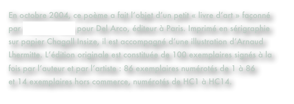En octobre 2004, ce poème a fait l’objet d’un petit « livre d’art » façonné par François Patez pour Del Arco, éditeur à Paris. Imprimé en sérigraphie sur papier Chagall Insize, il est accompagné d’une illustration d’Arnaud Lhermitte. L’édition originale est constituée de 100 exemplaires signés à la fois par l’auteur et par l’artiste : 86 exemplaires numérotés de 1 à 86 et 14 exemplaires hors commerce, numérotés de HC1 à HC14. 
