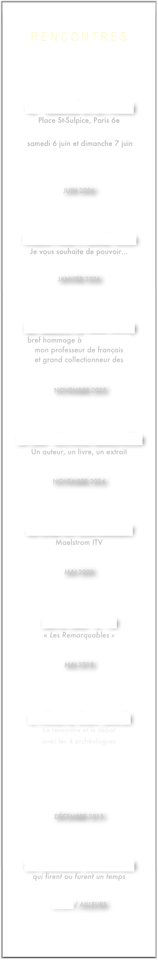 R e n c o n t r e s
43* Marché de la poésie
Place St-Sulpice, Paris 6e
en dédicaces
samedi 6 juin et dimanche 7 juin
juin 2026
voeux pour l’année 2026
Je vous souhaite de pouvoir...
message
janvier 2026
les Mardis de Max Jacob
bref hommage à Joseph Pérard
mon professeur de français
et grand collectionneur des
oeuvres de Max jacob
novembre 2025
20 ans - éditions Maelström
Un auteur, un livre, un extrait
Aimer, le dire
novembre 2024
au-delà du confinement
Maelstrom ITV
Lecture de poésie
mai 2020
LLoyd Cast n°10
« Les Remarquables »
interview
mai 2018
si pétra m’était contée
La rencontre et le débat
avec les 4 archéologues
sont en ligne sur
décembre 2015
ces quelques rencontres
qui firent ou furent un temps
MON ACTUALITE
avant / ailleurs