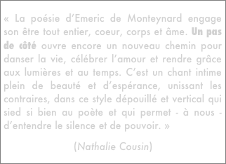 
« La poésie d’Emeric de Monteynard engage son être tout entier, coeur, corps et âme. Un pas de côté ouvre encore un nouveau chemin pour danser la vie, célébrer l’amour et rendre grâce aux lumières et au temps. C’est un chant intime plein de beauté et d’espérance, unissant les contraires, dans ce style dépouillé et vertical qui sied si bien au poète et qui permet - à nous - d’entendre le silence et de pouvoir. »    
                                     (Nathalie Cousin)