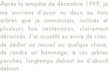 Après la tempête de décembre 1999, je me souviens d’avoir vu deux ou trois arbres que je connaissais, inclinés et plusieurs fois centenaires, clairement déracinés. J’ai aussitôt eu envie de crier, de dédier un recueil ou quelque chose, de rendre un hommage, à ces arbres penchés, longtemps debout ou d’abord debout.