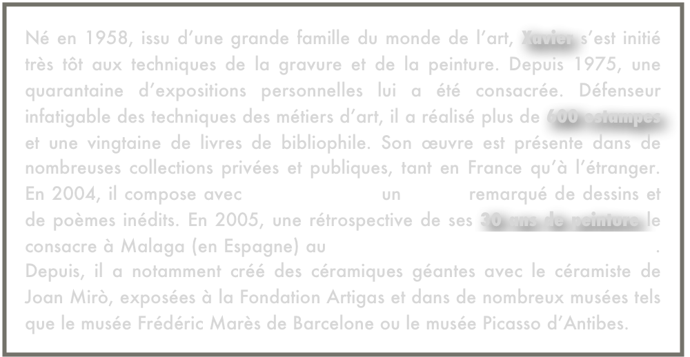Né en 1958, issu d’une grande famille du monde de l’art, Xavier s’est initié très tôt aux techniques de la gravure et de la peinture. Depuis 1975, une quarantaine d’expositions personnelles lui a été consacrée. Défenseur infatigable des techniques des métiers d’art, il a réalisé plus de 600 estampes et une vingtaine de livres de bibliophile. Son œuvre est présente dans de nombreuses collections privées et publiques, tant en France qu’à l’étranger. En 2004, il compose avec Andrée Chédid un recueil remarqué de dessins et de poèmes inédits. En 2005, une rétrospective de ses 30 ans de peinture le consacre à Malaga (en Espagne) au Musée de la Maison Natale de Picasso. Depuis, il a notamment créé des céramiques géantes avec le céramiste de Joan Mirò, exposées à la Fondation Artigas et dans de nombreux musées tels que le musée Frédéric Marès de Barcelone ou le musée Picasso d’Antibes.