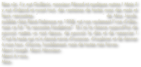 Bien sûr, il y eut Guillevic, monsieur Pérard et quelques autres ! Mais il y eut d’abord et avant tout, des centaines de textes avec des mots et leurs rencontres. “La ballade de la visite nocturne” de Max Jacob, publiée chez René Debresse en 1938, est non seulement l’une d’elles, mais ce fut “la rencontre fondatrice”. Et j’ai la chance aujourd’hui de pouvoir mettre un mot dessus, de pouvoir le dire et de remercier ! C’est le texte qui m’a donné envie d’avancer, d’explorer et de donner à mon tour, d’écrire, humblement, mais de toutes mes forces. 
Merci Joseph. Merci Monsieur. 
Merci à vous, 
Max.