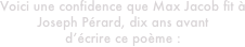 Voici une confidence que Max Jacob fit à
Joseph Pérard, dix ans avant 
d’écrire ce poème :