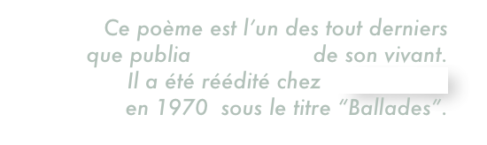 Ce poème est l’un des tout derniers  que publia Max Jacob de son vivant.  Il a été réédité chez GALLIMARD 
en 1970  sous le titre “Ballades”.